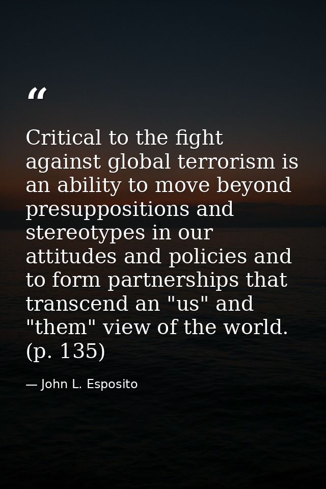 Critical to the fight against global terrorism is an ability to move beyond presuppositions and stereotypes in our attit — John L. Esposito