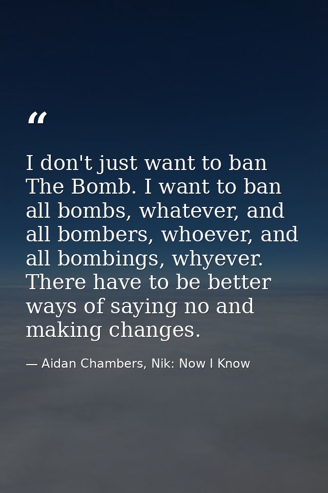 I don't just want to ban The Bomb. I want to ban all bombs, whatever, and all bombers, whoever, and all bombings, whyeve — Aidan Chambers, Nik: Now I Know
