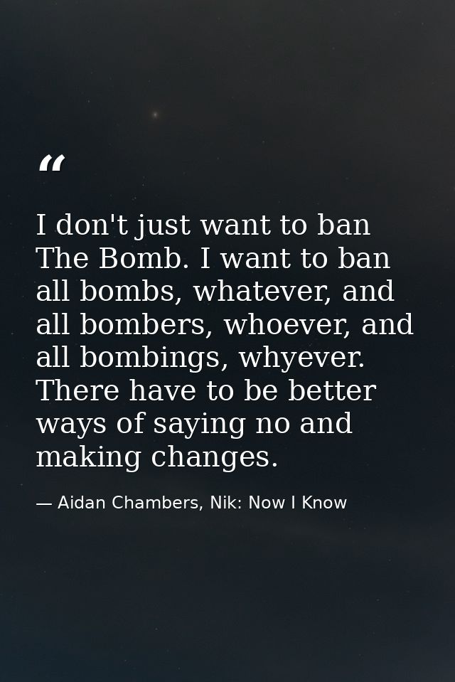 I don't just want to ban The Bomb. I want to ban all bombs, whatever, and all bombers, whoever, and all bombings, whyeve — Aidan Chambers, Nik: Now I Know