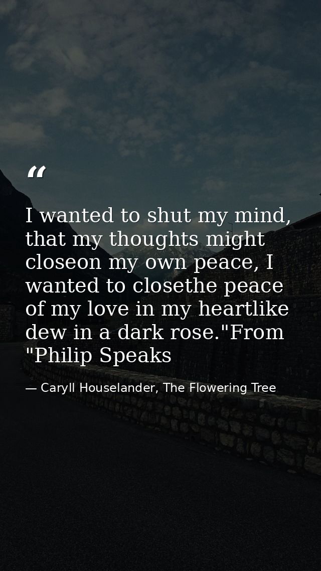 I wanted to shut my mind, that my thoughts might closeon my own peace, I wanted to closethe peace of my love in my heart — Caryll Houselander, The Flowering Tree