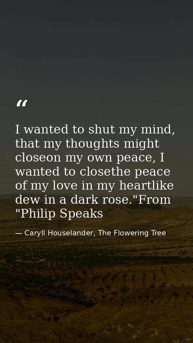 I wanted to shut my mind, that my thoughts might closeon my own peace, I wanted to closethe peace of my love in my heart — Caryll Houselander, The Flowering Tree