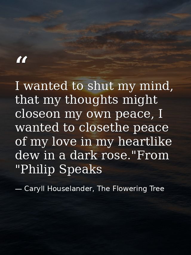 I wanted to shut my mind, that my thoughts might closeon my own peace, I wanted to closethe peace of my love in my heart — Caryll Houselander, The Flowering Tree