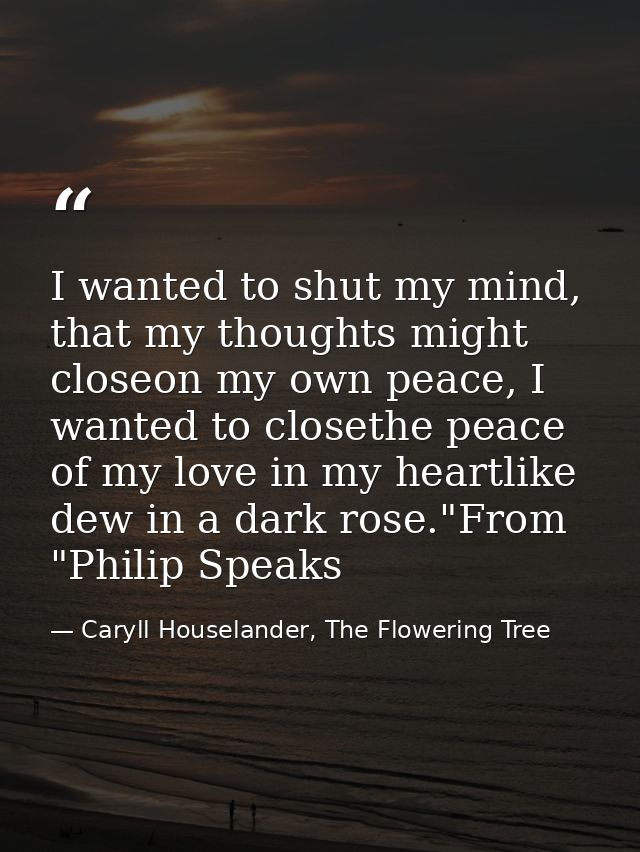 I wanted to shut my mind, that my thoughts might closeon my own peace, I wanted to closethe peace of my love in my heart — Caryll Houselander, The Flowering Tree