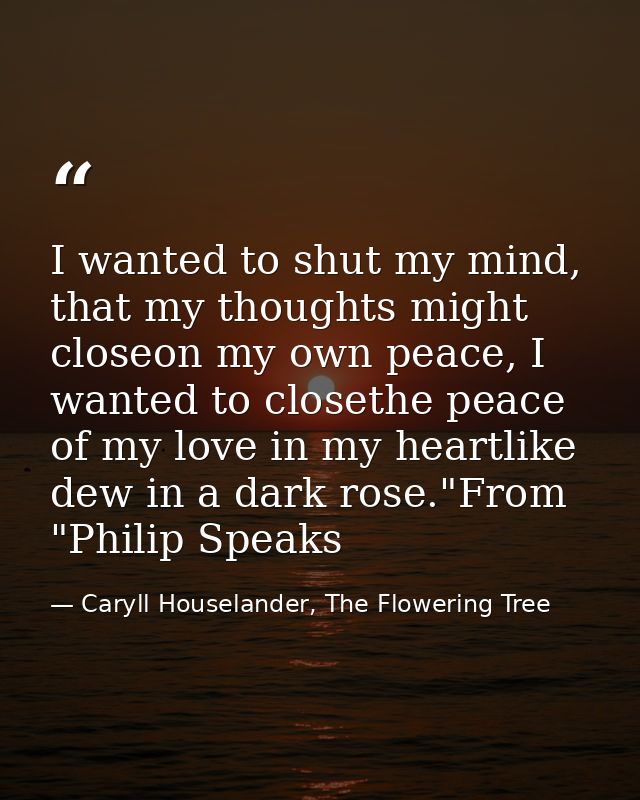 I wanted to shut my mind, that my thoughts might closeon my own peace, I wanted to closethe peace of my love in my heart — Caryll Houselander, The Flowering Tree