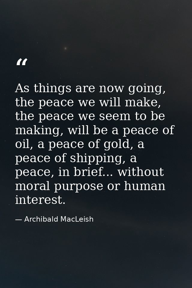 As things are now going, the peace we will make, the peace we seem to be making, will be a peace of oil, a peace of gold — Archibald MacLeish