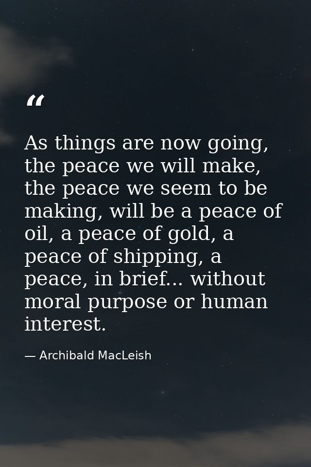 As things are now going, the peace we will make, the peace we seem to be making, will be a peace of oil, a peace of gold — Archibald MacLeish
