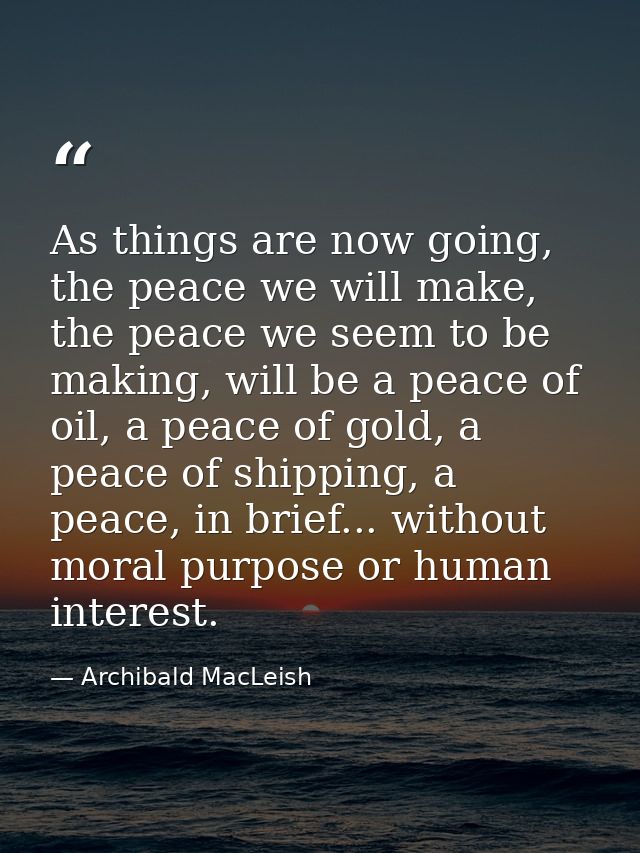 As things are now going, the peace we will make, the peace we seem to be making, will be a peace of oil, a peace of gold — Archibald MacLeish