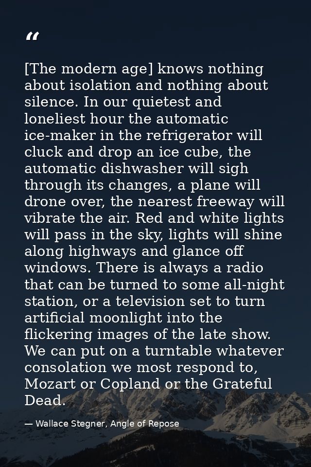[The modern age] knows nothing about isolation and nothing about silence. In our quietest and loneliest hour the automat — Wallace Stegner, Angle of Repose