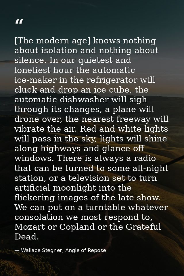 [The modern age] knows nothing about isolation and nothing about silence. In our quietest and loneliest hour the automat — Wallace Stegner, Angle of Repose