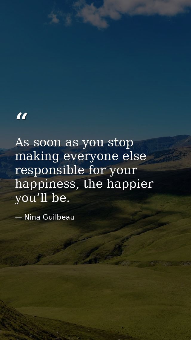 As soon as you stop making everyone else responsible for your happiness, the happier you’ll be. — Nina Guilbeau