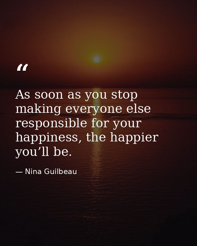 As soon as you stop making everyone else responsible for your happiness, the happier you’ll be. — Nina Guilbeau