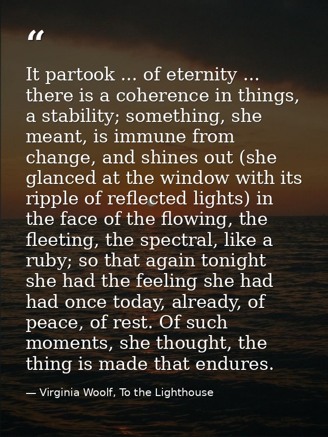It partook ... of eternity ... there is a coherence in things, a stability; something, she meant, is immune from change, — Virginia Woolf, To the Lighthouse