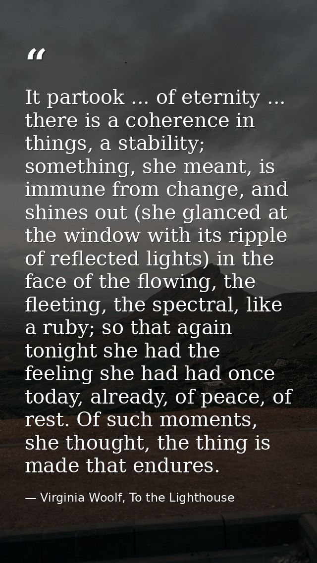 It partook ... of eternity ... there is a coherence in things, a stability; something, she meant, is immune from change, — Virginia Woolf, To the Lighthouse