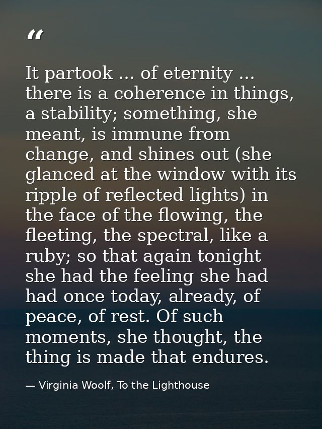It partook ... of eternity ... there is a coherence in things, a stability; something, she meant, is immune from change, — Virginia Woolf, To the Lighthouse
