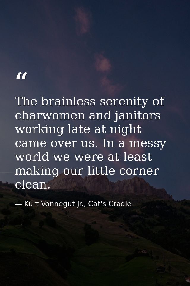 The brainless serenity of charwomen and janitors working late at night came over us. In a messy world we were at least m — Kurt Vonnegut Jr., Cat's Cradle