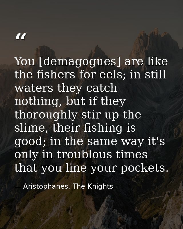 You [demagogues] are like the fishers for eels; in still waters they catch nothing, but if they thoroughly stir up the s — Aristophanes, The Knights