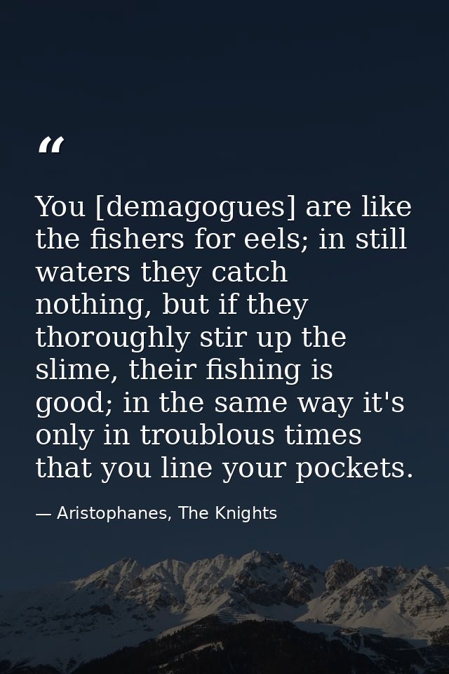 You [demagogues] are like the fishers for eels; in still waters they catch nothing, but if they thoroughly stir up the s — Aristophanes, The Knights