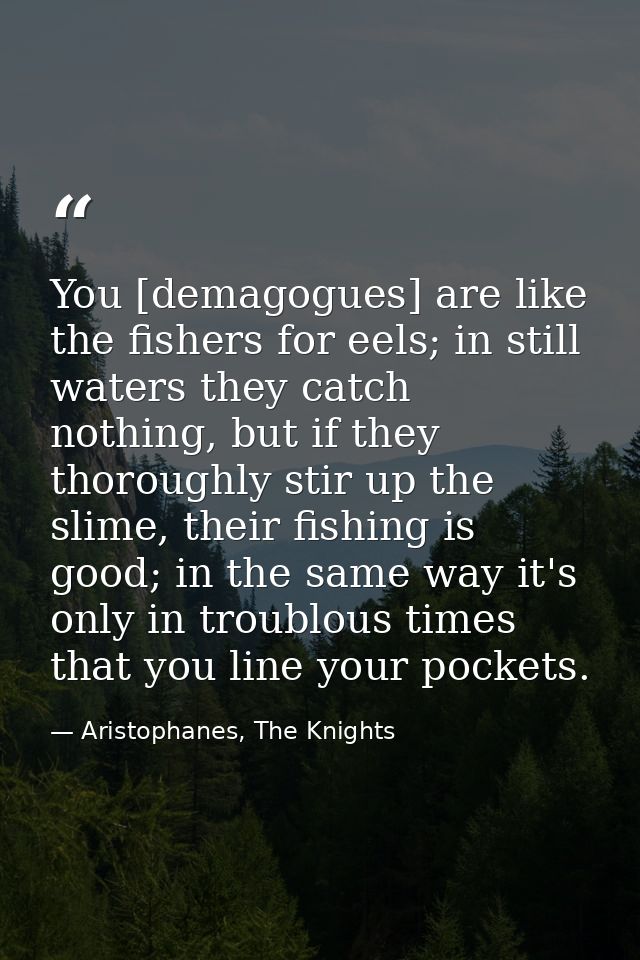 You [demagogues] are like the fishers for eels; in still waters they catch nothing, but if they thoroughly stir up the s — Aristophanes, The Knights