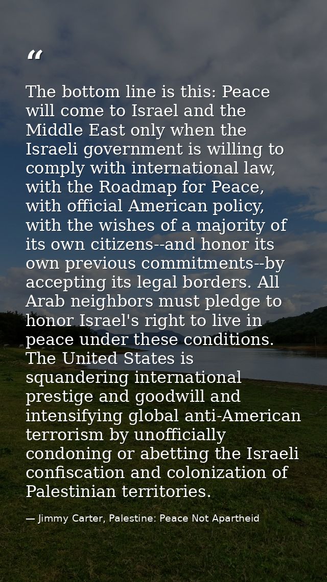 The bottom line is this: Peace will come to Israel and the Middle East only when the Israeli government is willing to co — Jimmy Carter, Palestine: Peace Not Apartheid