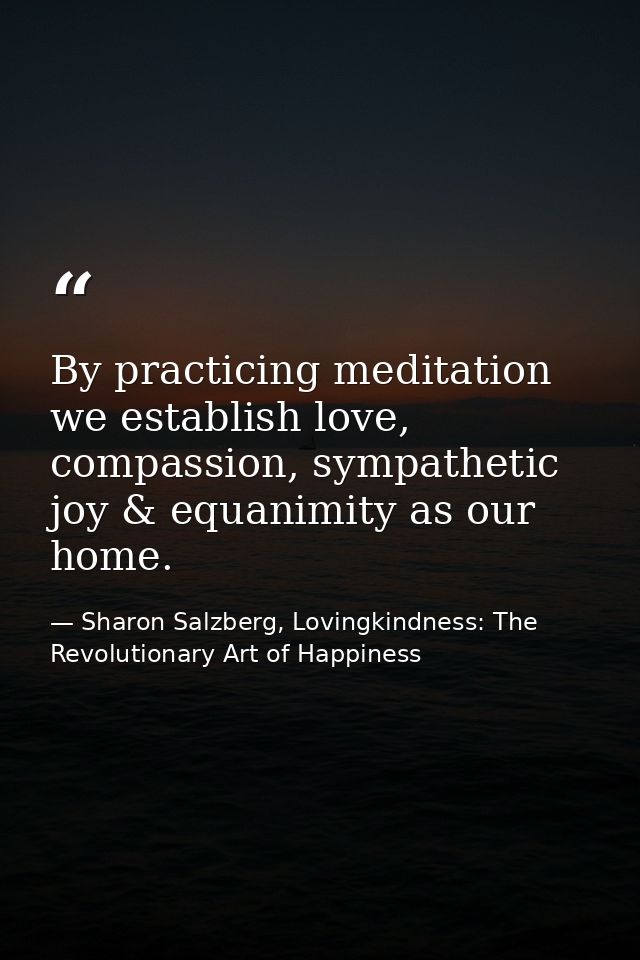 By practicing meditation we establish love, compassion, sympathetic joy & equanimity as our home. — Sharon Salzberg, Lovingkindness: The Revolutionary Art of Happiness