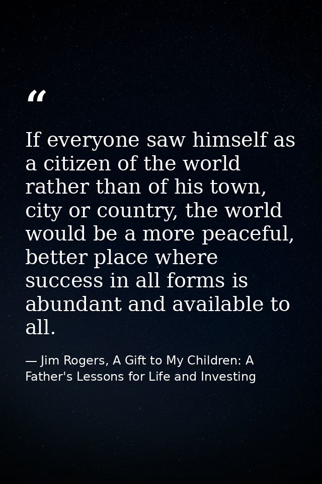 If everyone saw himself as a citizen of the world rather than of his town, city or country, the world would be a more pe — Jim Rogers, A Gift to My Children: A Father's Lessons for Life and Investing