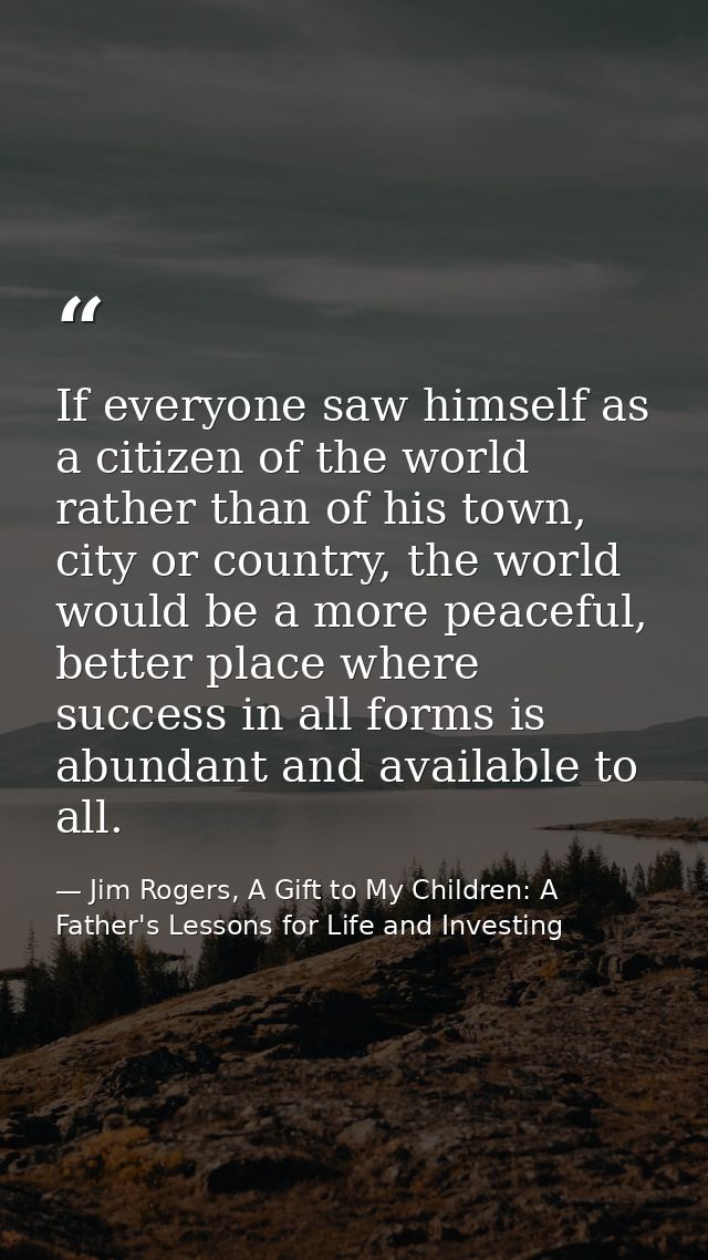 If everyone saw himself as a citizen of the world rather than of his town, city or country, the world would be a more pe — Jim Rogers, A Gift to My Children: A Father's Lessons for Life and Investing