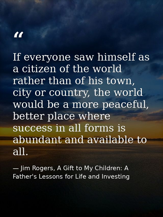 If everyone saw himself as a citizen of the world rather than of his town, city or country, the world would be a more pe — Jim Rogers, A Gift to My Children: A Father's Lessons for Life and Investing