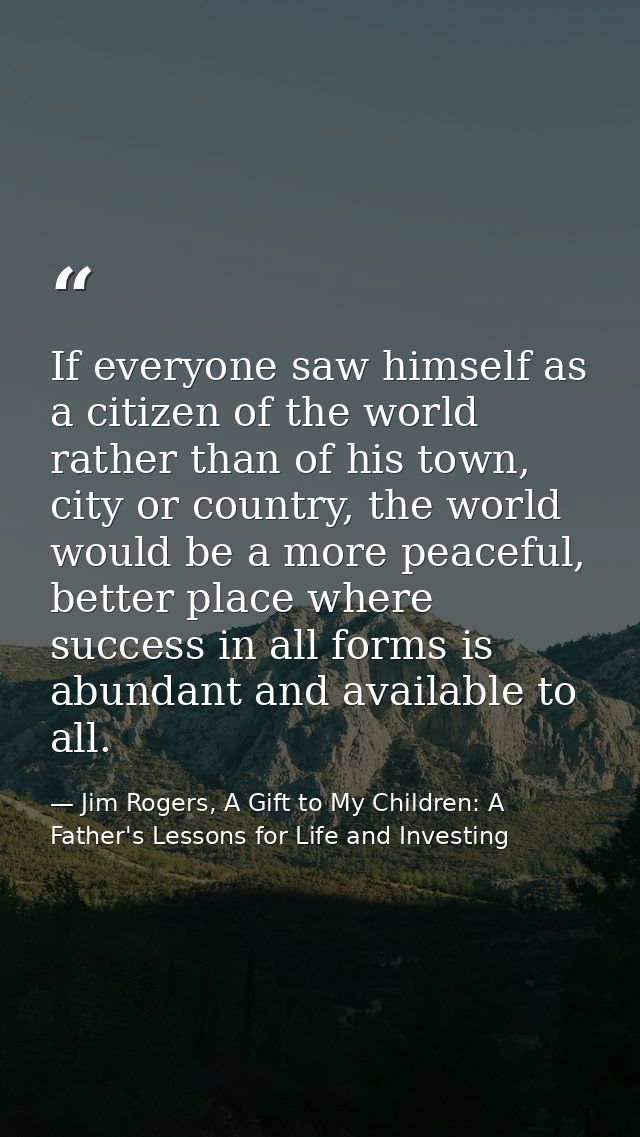 If everyone saw himself as a citizen of the world rather than of his town, city or country, the world would be a more pe — Jim Rogers, A Gift to My Children: A Father's Lessons for Life and Investing