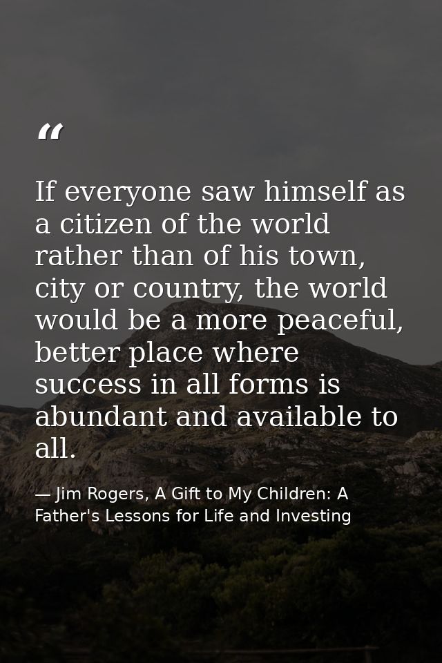 If everyone saw himself as a citizen of the world rather than of his town, city or country, the world would be a more pe — Jim Rogers, A Gift to My Children: A Father's Lessons for Life and Investing