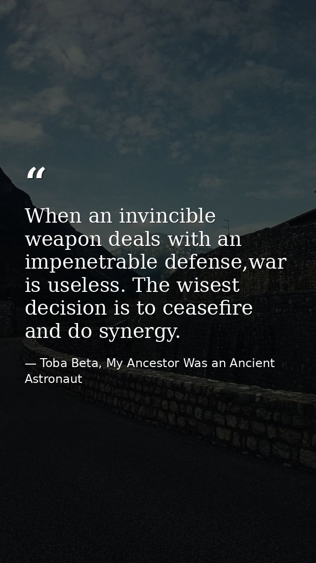 When an invincible weapon deals with an impenetrable defense,war is useless. The wisest decision is to ceasefire and do  — Toba Beta, My Ancestor Was an Ancient Astronaut