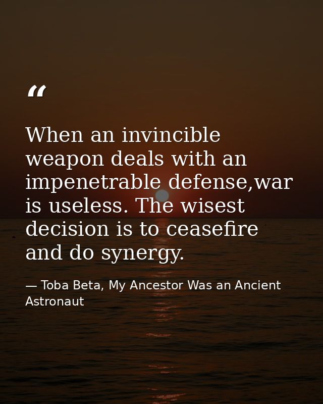 When an invincible weapon deals with an impenetrable defense,war is useless. The wisest decision is to ceasefire and do  — Toba Beta, My Ancestor Was an Ancient Astronaut