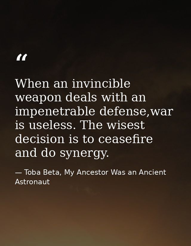When an invincible weapon deals with an impenetrable defense,war is useless. The wisest decision is to ceasefire and do  — Toba Beta, My Ancestor Was an Ancient Astronaut