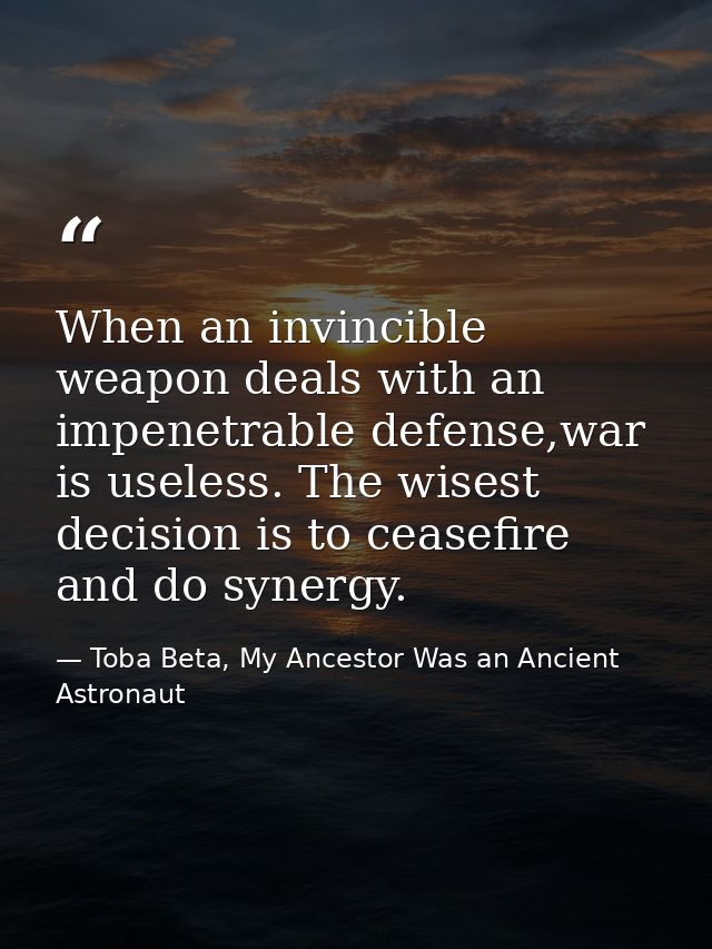 When an invincible weapon deals with an impenetrable defense,war is useless. The wisest decision is to ceasefire and do  — Toba Beta, My Ancestor Was an Ancient Astronaut