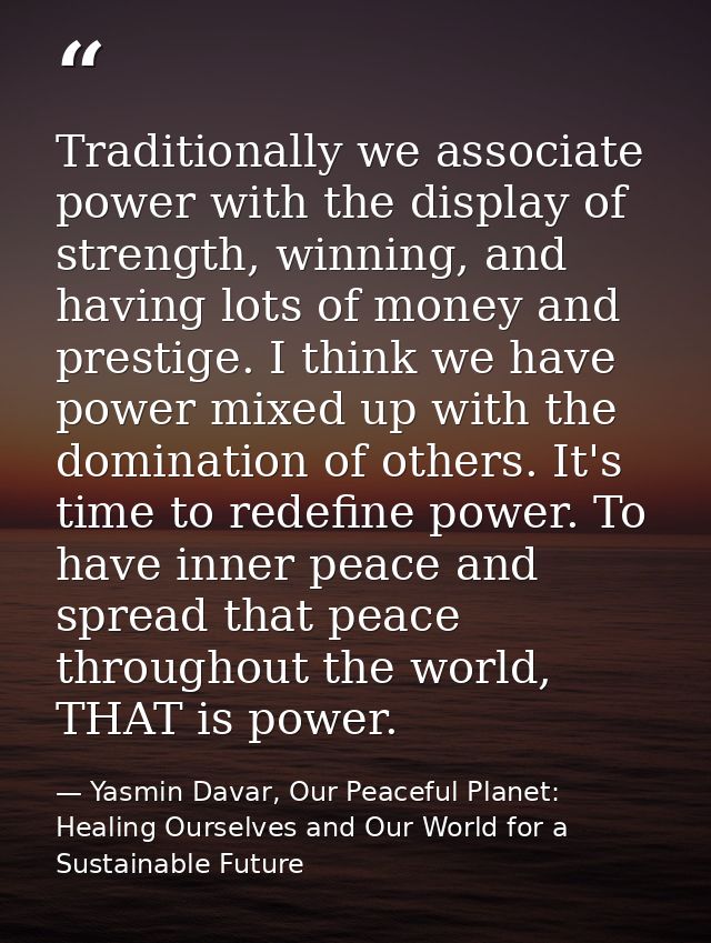 Traditionally we associate power with the display of strength, winning, and having lots of money and prestige. I think w — Yasmin Davar, Our Peaceful Planet: Healing Ourselves and Our World for a Sustainable Future