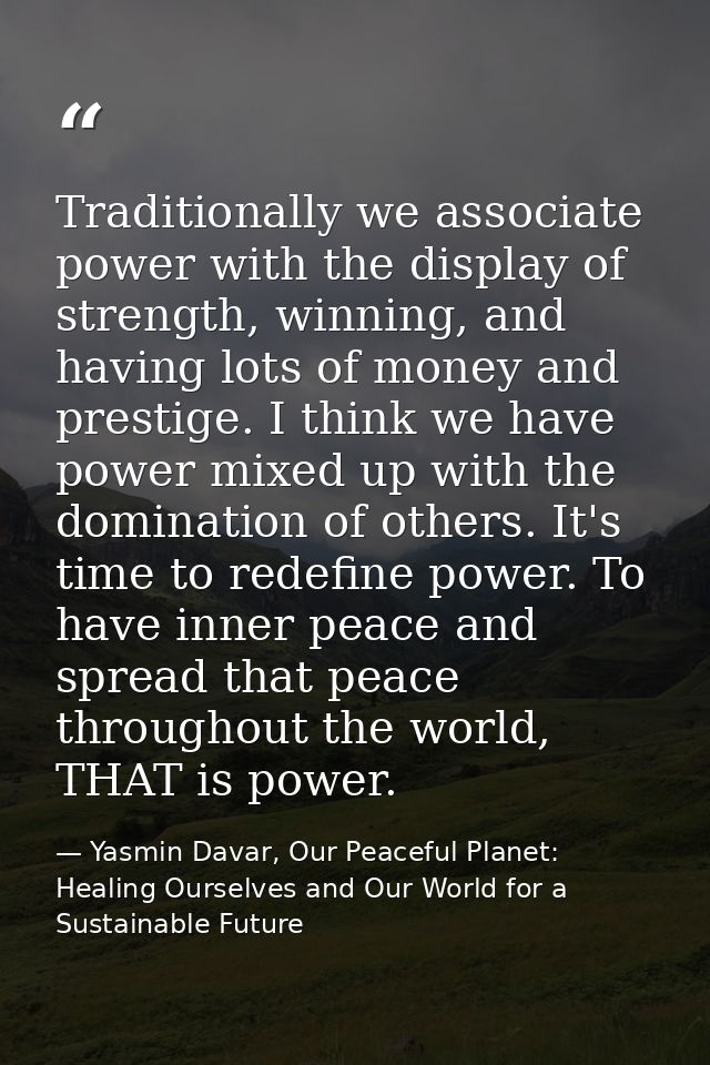 Traditionally we associate power with the display of strength, winning, and having lots of money and prestige. I think w — Yasmin Davar, Our Peaceful Planet: Healing Ourselves and Our World for a Sustainable Future