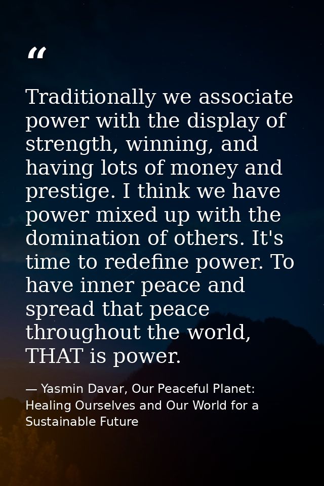 Traditionally we associate power with the display of strength, winning, and having lots of money and prestige. I think w — Yasmin Davar, Our Peaceful Planet: Healing Ourselves and Our World for a Sustainable Future