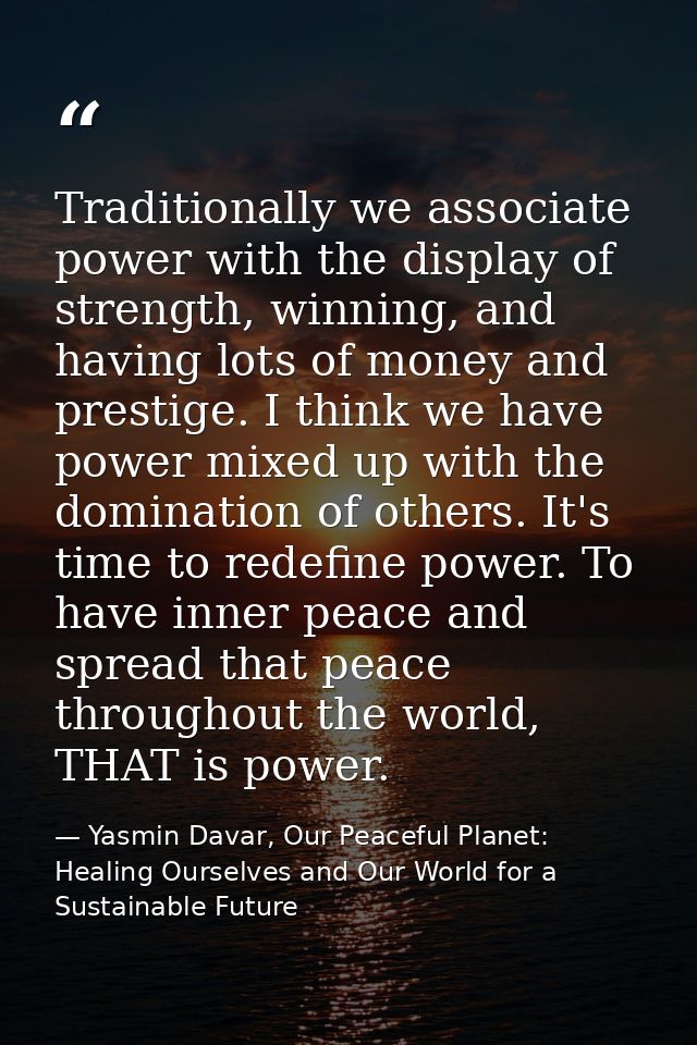 Traditionally we associate power with the display of strength, winning, and having lots of money and prestige. I think w — Yasmin Davar, Our Peaceful Planet: Healing Ourselves and Our World for a Sustainable Future