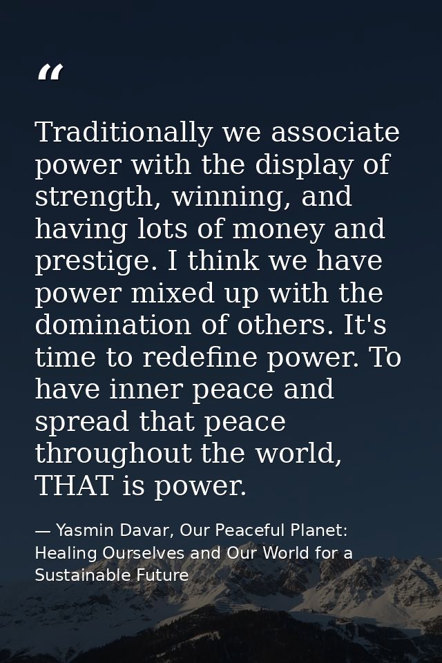 Traditionally we associate power with the display of strength, winning, and having lots of money and prestige. I think w — Yasmin Davar, Our Peaceful Planet: Healing Ourselves and Our World for a Sustainable Future
