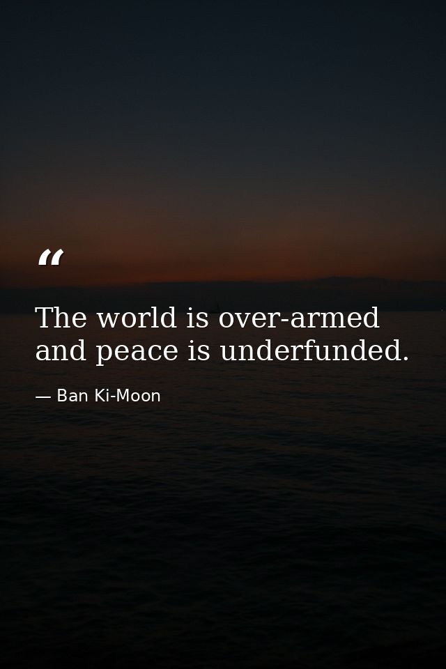 The world is over-armed and peace is underfunded. — Ban Ki-Moon