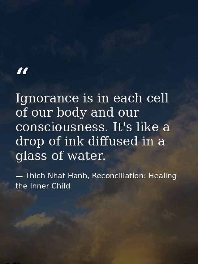 Ignorance is in each cell of our body and our consciousness. It's like a drop of ink diffused in a glass of water. — Thich Nhat Hanh, Reconciliation: Healing the Inner Child