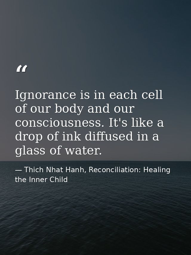 Ignorance is in each cell of our body and our consciousness. It's like a drop of ink diffused in a glass of water. — Thich Nhat Hanh, Reconciliation: Healing the Inner Child