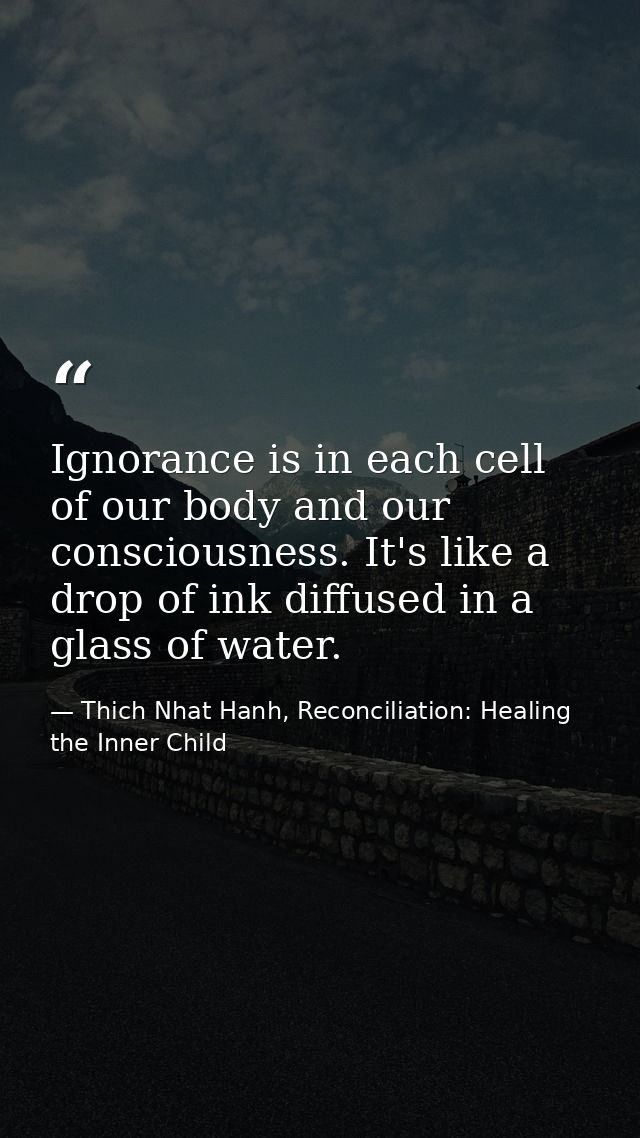 Ignorance is in each cell of our body and our consciousness. It's like a drop of ink diffused in a glass of water. — Thich Nhat Hanh, Reconciliation: Healing the Inner Child