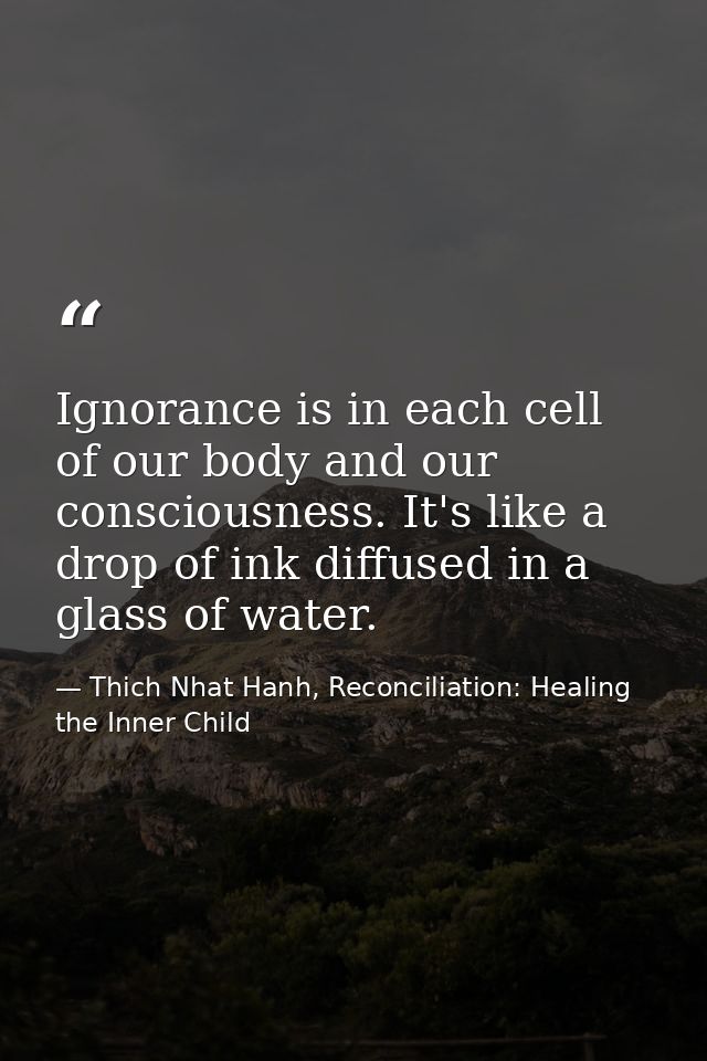Ignorance is in each cell of our body and our consciousness. It's like a drop of ink diffused in a glass of water. — Thich Nhat Hanh, Reconciliation: Healing the Inner Child