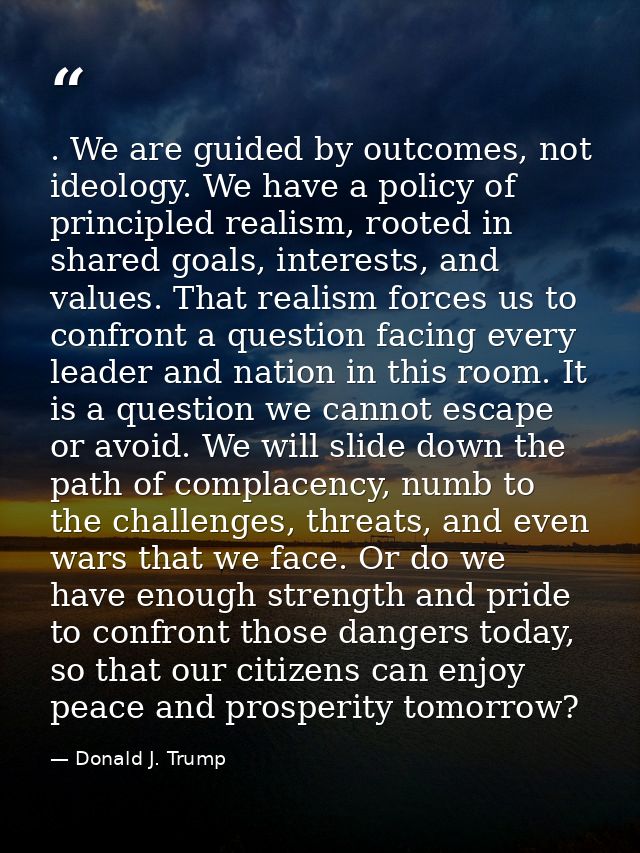 . We are guided by outcomes, not ideology. We have a policy of principled realism, rooted in shared goals, interests, an — Donald J. Trump