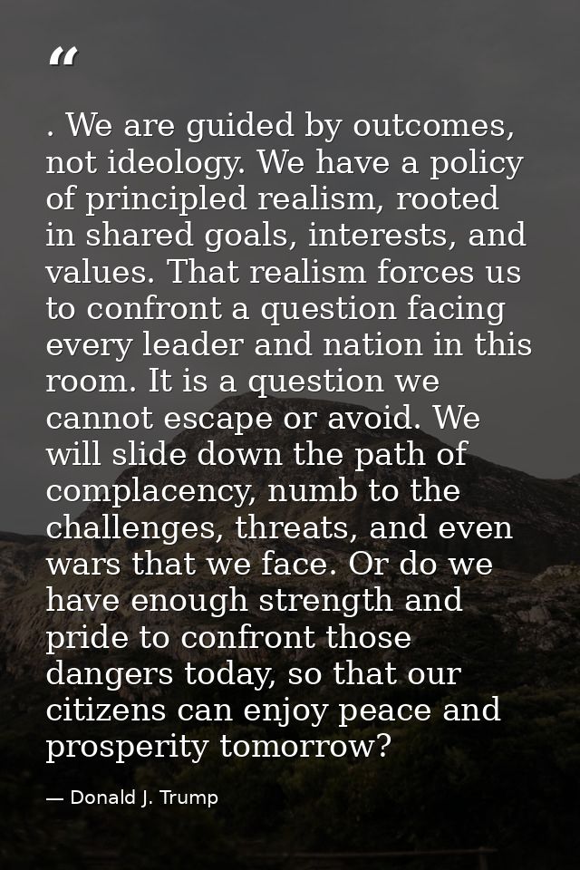 . We are guided by outcomes, not ideology. We have a policy of principled realism, rooted in shared goals, interests, an — Donald J. Trump