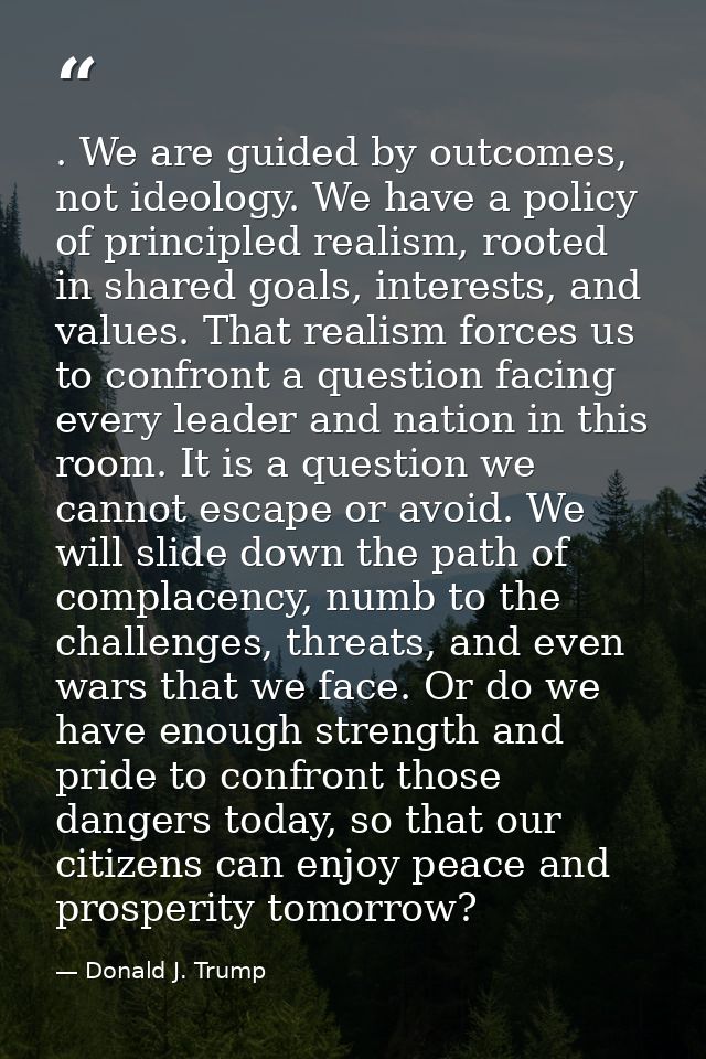 . We are guided by outcomes, not ideology. We have a policy of principled realism, rooted in shared goals, interests, an — Donald J. Trump