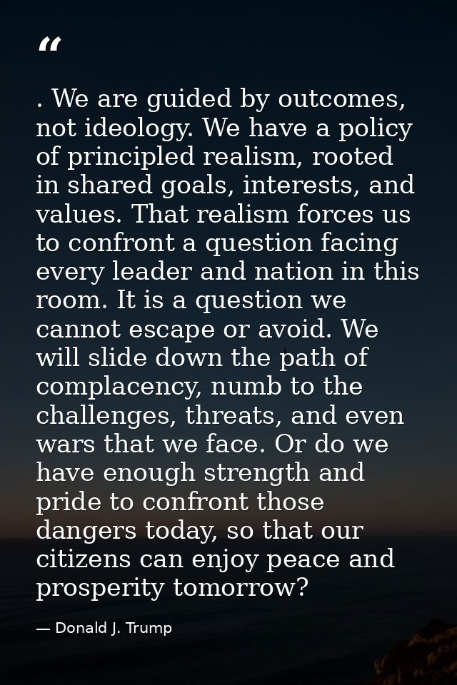 . We are guided by outcomes, not ideology. We have a policy of principled realism, rooted in shared goals, interests, an — Donald J. Trump