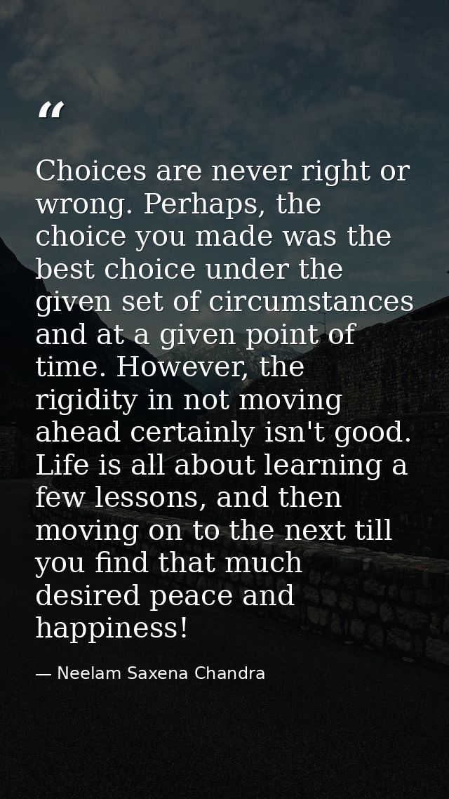 Choices are never right or wrong. Perhaps, the choice you made was the best choice under the given set of circumstances  — Neelam Saxena Chandra