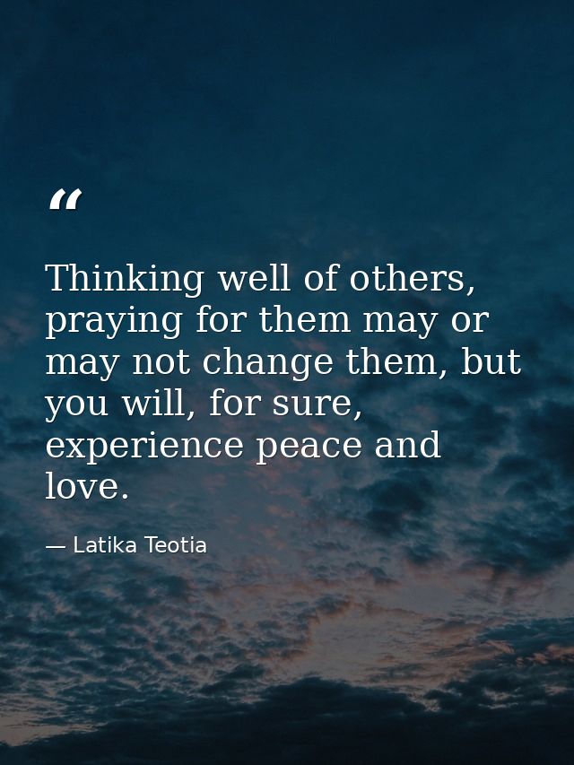 Thinking well of others, praying for them may or may not change them, but you will, for sure, experience peace and love. — Latika Teotia