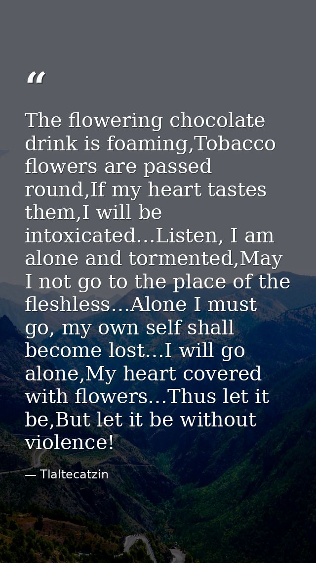 The flowering chocolate drink is foaming,Tobacco flowers are passed round,If my heart tastes them,I will be intoxicated… — Tlaltecatzin